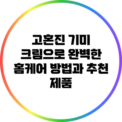 고혼진 기미 크림으로 완벽한 홈케어 방법과 추천 제품