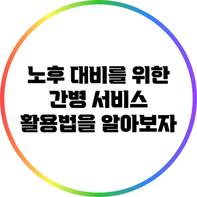 노후 대비를 위한 간병 서비스 활용법을 알아보자