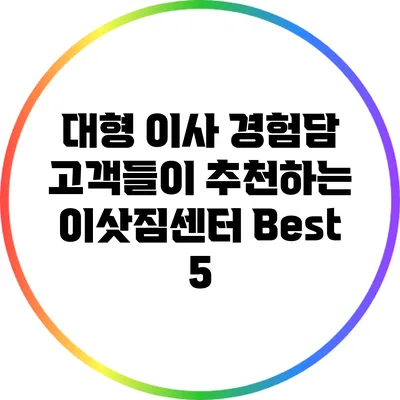 대형 이사 경험담: 고객들이 추천하는 이삿짐센터 Best 5