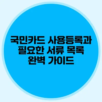 국민카드 사용등록과 필요한 서류 목록 완벽 가이드