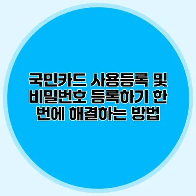 국민카드 사용등록 및 비밀번호 등록하기: 한 번에 해결하는 방법