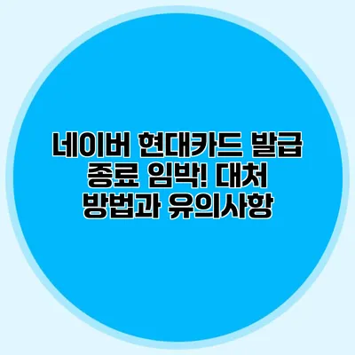네이버 현대카드 발급 종료 임박! 대처 방법과 유의사항