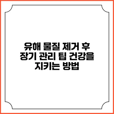 유해 물질 제거 후 장기 관리 팁: 건강을 지키는 방법